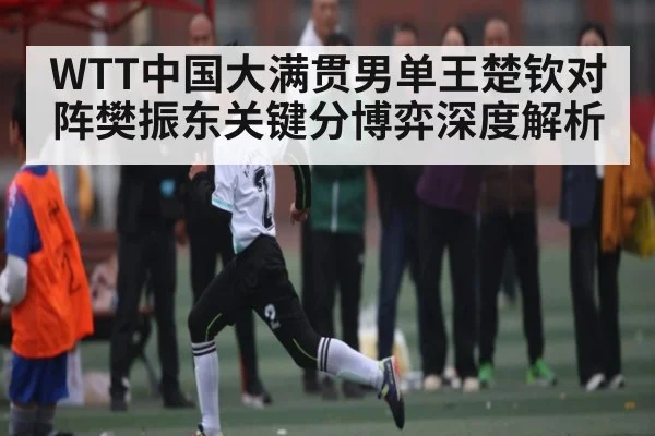 WTT中国大满贯男单王楚钦对阵樊振东关键分博弈深度解析